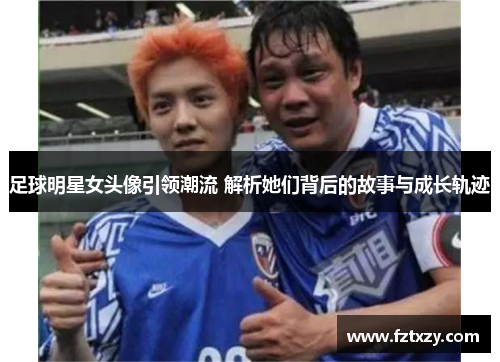 足球明星女头像引领潮流 解析她们背后的故事与成长轨迹