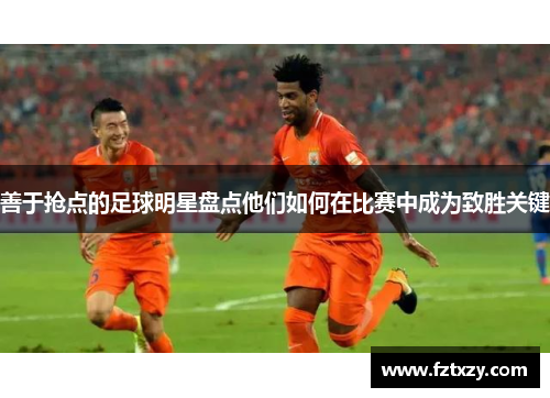 善于抢点的足球明星盘点他们如何在比赛中成为致胜关键