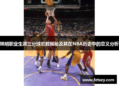 姚明职业生涯三分球总数揭秘及其在NBA历史中的意义分析
