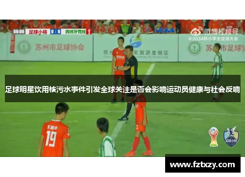 足球明星饮用核污水事件引发全球关注是否会影响运动员健康与社会反响