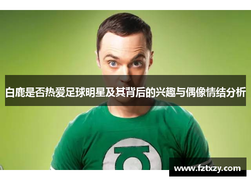 白鹿是否热爱足球明星及其背后的兴趣与偶像情结分析
