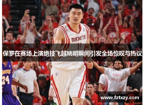 保罗在赛场上演绝技飞越姚明瞬间引发全场惊叹与热议