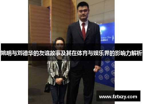 姚明与刘德华的友谊故事及其在体育与娱乐界的影响力解析