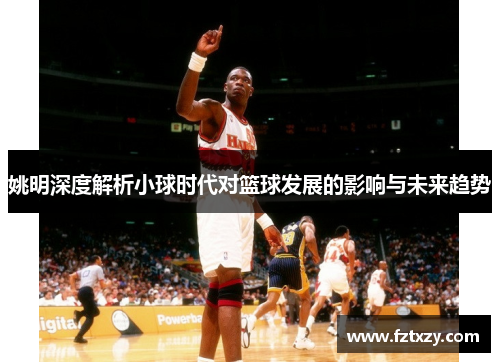 姚明深度解析小球时代对篮球发展的影响与未来趋势