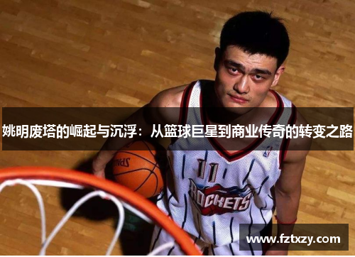 姚明废塔的崛起与沉浮：从篮球巨星到商业传奇的转变之路