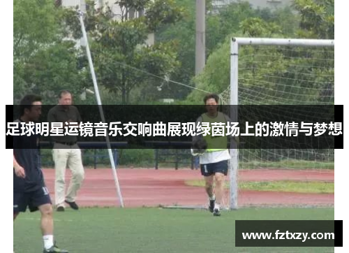 足球明星运镜音乐交响曲展现绿茵场上的激情与梦想