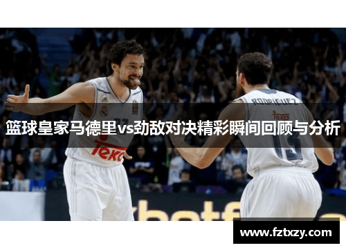 篮球皇家马德里vs劲敌对决精彩瞬间回顾与分析